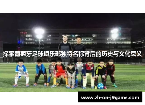 探索葡萄牙足球俱乐部独特名称背后的历史与文化意义 探索葡萄牙足球俱乐部独特名称背后的历史与文化意义