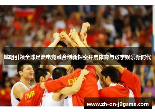 姚明引领全球足篮电竞融合创新探索开启体育与数字娱乐新时代