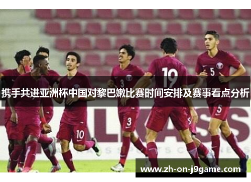 携手共进亚洲杯中国对黎巴嫩比赛时间安排及赛事看点分析