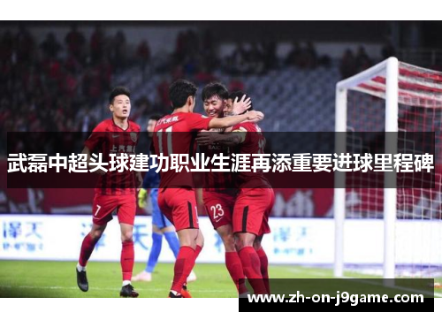 武磊中超头球建功职业生涯再添重要进球里程碑 武磊中超头球建功职业生涯再添重要进球里程碑