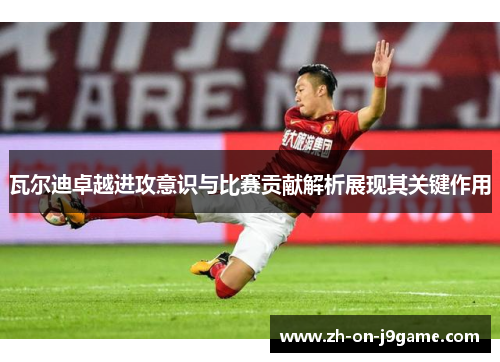 瓦尔迪卓越进攻意识与比赛贡献解析展现其关键作用