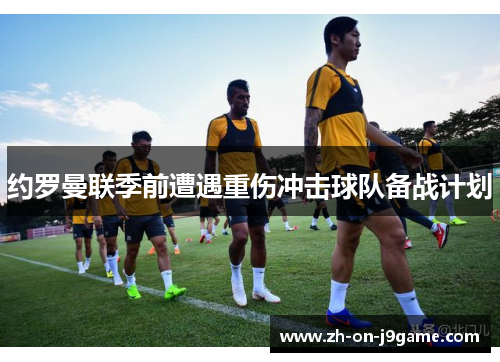 约罗曼联季前遭遇重伤冲击球队备战计划